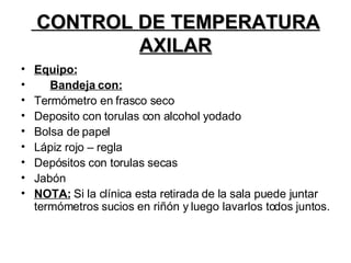 CONTROL DE TEMPERATURA AXILAR Equipo: Bandeja con: Termómetro en frasco seco Deposito con torulas con alcohol yodado Bolsa de papel Lápiz rojo – regla Depósitos con torulas secas Jabón NOTA:  Si la clínica esta retirada de la sala puede juntar termómetros sucios en riñón y luego lavarlos todos juntos.  