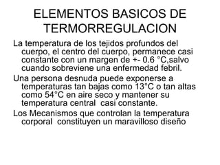 ELEMENTOS BASICOS DE TERMORREGULACION La temperatura de los tejidos profundos del cuerpo, el centro del cuerpo, permanece casi constante con un margen de +- 0.6 °C,salvo cuando sobreviene una enfermedad febril. Una persona desnuda puede exponerse a temperaturas tan bajas como 13°C o tan altas como 54°C en aire seco y mantener su temperatura central  casi constante. Los Mecanismos que controlan la temperatura corporal  constituyen un maravilloso diseño 
