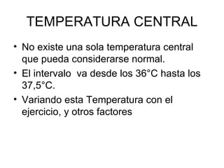 TEMPERATURA CENTRAL No existe una sola temperatura central que pueda considerarse normal. El intervalo  va desde los 36°C hasta los 37,5°C. Variando esta Temperatura con el ejercicio, y otros factores 