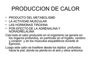 PRODUCCION DE CALOR PRODUCTO DEL METABOLISMO LA ACTIVIDAD MUSCULAR LAS HORMONAS TIROXINA  POR EFECTO DE LA ADRENALINA Y NORADRELALINA Casi todo el calor producido en el organismo se genera en los órganos profundos, en particular en el hígado, cerebro y corazón  y en los músculos esqueléticos durante el Ejercicio.  Luego este calor se trasfiere desde los tejidos  profundos hacia la piel, donde se pierde en el aire y otros entronos  