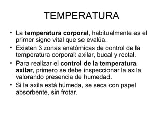 TEMPERATURA La  temperatura corporal , habitualmente es el primer signo vital que se evalúa.  Existen 3 zonas anatómicas de control de la temperatura corporal: axilar, bucal y rectal. Para realizar el  control de la temperatura axilar , primero se debe inspeccionar la axila valorando presencia de humedad.  Si la axila está húmeda, se seca con papel absorbente, sin frotar. 
