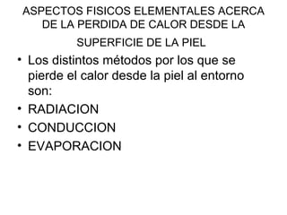 ASPECTOS FISICOS ELEMENTALES ACERCA DE LA PERDIDA DE CALOR DESDE LA SUPERFICIE DE LA PIEL   Los distintos métodos por los que se pierde el calor desde la piel al entorno son: RADIACION CONDUCCION EVAPORACION 