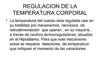 REGULACION DE LA TEMPERATURA CORPORAL La temperatura del cuerpo esta regulada casi en su totalidad por mecanismos  nerviosos  de retroalimentación  que operan , en su mayoría , a través de  centros termorreguladores , situados en el Hipotálamo. Para que este mecanismo  actué se requiere  detectores  de temperatura que indiquen el momento de las variaciones  