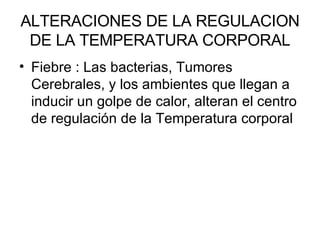 ALTERACIONES DE LA REGULACION DE LA TEMPERATURA CORPORAL Fiebre : Las bacterias, Tumores Cerebrales, y los ambientes que llegan a inducir un golpe de calor, alteran el centro de regulación de la Temperatura corporal 