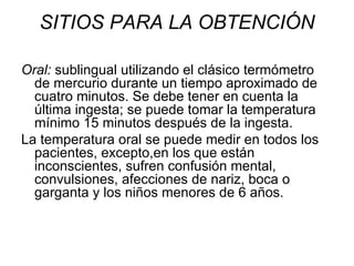 SITIOS PARA LA OBTENCIÓN Oral:  sublingual utilizando el clásico termómetro de mercurio durante un tiempo aproximado de cuatro minutos. Se debe tener en cuenta la última ingesta; se puede tomar la temperatura mínimo 15 minutos después de la ingesta.  La temperatura oral se puede medir en todos los pacientes, excepto,en los que están inconscientes, sufren confusión mental, convulsiones, afecciones de nariz, boca o garganta y los niños menores de 6 años. 