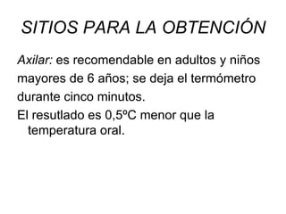 SITIOS PARA LA OBTENCIÓN Axilar:  es recomendable en adultos y niños mayores de 6 años; se deja el termómetro durante cinco minutos.  El resutlado es 0,5ºC menor que la temperatura oral. 