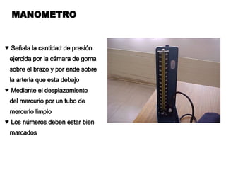 MANOMETRO Señala la cantidad de presión ejercida por la cámara de goma sobre el brazo y por ende sobre  la arteria que esta debajo Mediante el desplazamiento del mercurio por un tubo de mercurio limpio Los números deben estar bien  marcados 