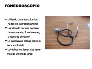 FONENDOSCOPIO Utilizado para auscultar los  ruidos de la presión arterial  Constituido por una cápsula de resonancia, 2 auriculares, y tubos de conexión La cápsula se coloca sobre la zona explorada Los tubos no tienen que tener  más de 30 cm de largo 