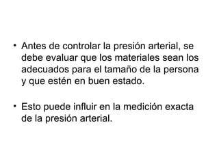 Antes de controlar la presión arterial, se debe evaluar que los materiales sean los adecuados para el tamaño de la persona y que estén en buen estado. Esto puede influir en la medición exacta de la presión arterial. 