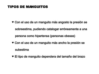 TIPOS DE MANGUITOS Con el uso de un manguito más angosto la presión se sobreestima, pudiendo catalogar erróneamente a una  persona como hipertensa (personas obesas) Con el uso de un manguito más ancho la presión se subestima El tipo de manguito dependera del tamaño del brazo 