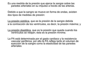 Es una medida de la presión que ejerce la sangre sobre las paredes arteriales en su impulso a través de las arterias.  Debido a que la sangre se mueve en forma de ondas, existen dos tipos de medidas de presión:  La presión sistólica , que es la presión de la sangre debida a la contracción de los ventrículos, es decir, la presión máxima; y  La presión diastólica , que es la presión que queda cuando los ventrículos se relajan; ésta es la presión mínima. La PA está determinada por el gasto cardiaco y la resistencia vascular periférica; por ello la PA refleja tanto el volumen de eyección de la sangre como la elasticidad de las paredes arteriales 