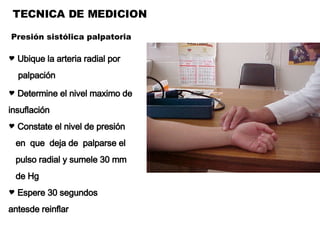 TECNICA DE MEDICION Ubique la arteria radial por  palpación Determine el nivel maximo de insuflación Constate el nivel de presión en  que  deja de  palparse el pulso radial y sumele 30 mm de Hg Espere 30 segundos  antesde reinflar Presión sistólica palpatoria 
