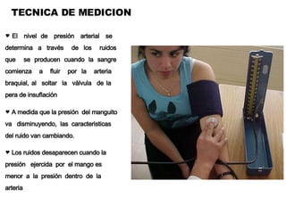 TECNICA DE MEDICION El  nivel  de  presión  arterial  se  determina  a  través  de  los  ruidos que  se producen cuando la sangre comienza  a  fluir  por  la  arteria  braquial, al  soltar  la  válvula  de la  pera de insuflación A medida que la presión  del manguito va  disminuyendo,  las  caracteristicas del ruido van cambiando.  Los ruidos desaparecen cuando la presión  ejercida  por  el mango es  menor  a  la  presión  dentro  de  la  arteria 