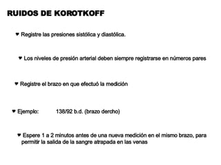 RUIDOS DE KOROTKOFF Registre las presiones sistólica y diastólica. Los niveles de presión arterial deben siempre registrarse en números pares Registre el brazo en que efectuó la medición Ejemplo: 138/92 b.d. (brazo dercho) Espere 1 a 2 minutos antes de una nueva medición en el mismo brazo, para permitir la salida de la sangre atrapada en las venas 