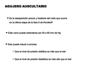AGUJERO AUSCULTARIO Es la desaparición precoz y trasitoria del ruido que ocurre  en la última etapa de la fase 5 de Korotkoff Este vacío puede extenderse por 40 a 60 mm de Hg Esto puede inducir a errores: Que el nivel de presión sistólica es más que el real  Que el nivel de presión diastólica es más alto que el real 