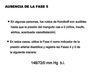 AUSENCIA DE LA FASE 5 En algunas personas, los ruidos de Korotkoff son audibles hasta que la presión del manguito cae a 0 (niños, insufic. aórtica, acentuada vasodilatación) En estos casos, utilice la Fase 4 como indicador de la  presión arterial diastólica y registre las Fases 4 y 5 de la siguiente manera: 148/72/0 mm Hg  b.i. 