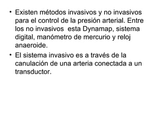 Existen métodos invasivos y no invasivos para el control de la presión arterial. Entre los no invasivos  esta Dynamap, sistema digital, manómetro de mercurio y reloj anaeroide.  El sistema invasivo es a través de la canulación de una arteria conectada a un transductor. 