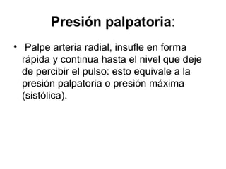 Presión palpatoria : Palpe arteria radial, insufle en forma rápida y continua hasta el nivel que deje de percibir el pulso: esto equivale a la presión palpatoria o presión máxima (sistólica).  