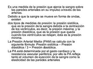 Es una medida de la presión que ejerce la sangre sobre las paredes arteriales en su impulso a través de las arterias.  Debido a que la sangre se mueve en forma de ondas, existen dos tipos de medidas de presión: la presión sistólica, que es la presión de la sangre debida a la contracción de los ventrículos, es decir, la presión máxima; y la presión diastólica, que es la presión que queda cuando los ventrículos se relajan; ésta es la presión mínima. La Presión Arterial Media (PAM) se calcula con la siguiente fórmula: Presión sistólica – Presión diastólica / 3 + Presión diastólica. La PA está determinada por el gasto cardiaco y la resistencia vascular periférica; por ello la PA refleja tanto el volumen de eyección de la sangre como la elasticidad de las paredes arteriales 