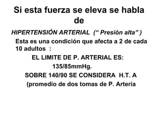 Si esta fuerza se eleva se habla de HIPERTENSIÓN ARTERIAL  (“ Presión alta” ) Esta es una condición que afecta a 2 de cada 10 adultos  :  EL LIMITE DE P. ARTERIAL ES:  135/85mmHg. SOBRE 140/90 SE CONSIDERA  H.T. A  (promedio de dos tomas de P. Arteria 