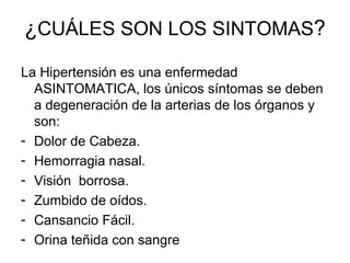 ¿ CUÁLES SON LOS SINTOMAS ? La Hipertensión es una enfermedad ASINTOMATICA, los únicos síntomas se deben a degeneración de la arterias de los órganos y son: Dolor de Cabeza. Hemorragia nasal. Visión  borrosa. Zumbido de oídos. Cansancio Fácil. Orina teñida con sangre 