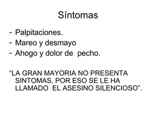 Síntomas Palpitaciones. Mareo y desmayo Ahogo y dolor de  pecho.  “ LA GRAN MAYORIA NO PRESENTA  SINTOMAS, POR ESO SE LE HA LLAMADO  EL ASESINO SILENCIOSO”. 