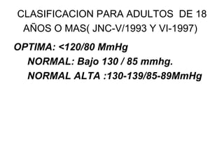 CLASIFICACION PARA ADULTOS  DE 18 AÑOS O MAS( JNC-V/1993 Y VI-1997)   OPTIMA: <120/80 MmHg  NORMAL: Bajo 130 / 85 mmhg. NORMAL ALTA :130-139/85-89MmHg 