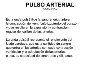 PULSO ARTERIAL DEFINICIÓN Es la onda pulsátil de la sangre, originada en la contracción del ventrículo izquierdo del corazón y que resulta en la expansión y contracción regular del calibre de las arterias. La onda pulsátil representa el rendimiento del latido cardiaco, que es la cantidad de sangre que entra en las arterias con cada contracción ventricular y la adaptación de las arterias, o sea, su capacidad de contraerse y dilatarse. 