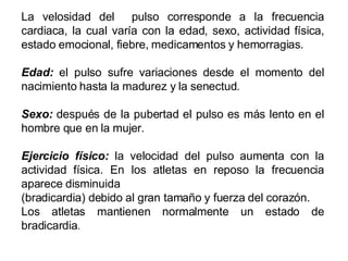 La velosidad del  pulso corresponde a la frecuencia cardiaca, la cual varía con la edad, sexo, actividad física, estado emocional, fiebre, medicamentos y hemorragias. Edad:  el pulso sufre variaciones desde el momento del nacimiento hasta la madurez y la senectud. Sexo:  después de la pubertad el pulso es más lento en el hombre que en la mujer. Ejercicio físico:  la velocidad del pulso aumenta con la actividad física. En los atletas en reposo la frecuencia aparece disminuida (bradicardia) debido al gran tamaño y fuerza del corazón.  Los atletas mantienen normalmente un estado de bradicardia . 