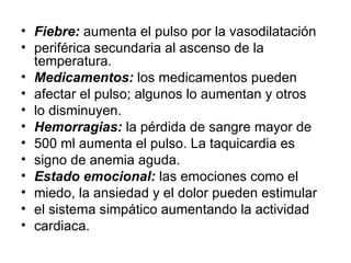 Fiebre:  aumenta el pulso por la vasodilatación periférica secundaria al ascenso de la temperatura. Medicamentos:  los medicamentos pueden afectar el pulso; algunos lo aumentan y otros lo disminuyen. Hemorragias:  la pérdida de sangre mayor de 500 ml aumenta el pulso. La taquicardia es signo de anemia aguda. Estado emocional:  las emociones como el miedo, la ansiedad y el dolor pueden estimular el sistema simpático aumentando la actividad cardiaca. 