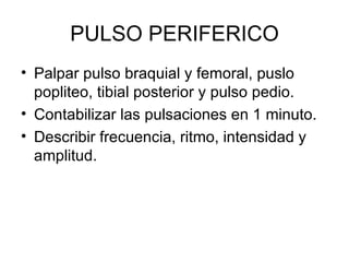 PULSO PERIFERICO Palpar pulso braquial y femoral, puslo popliteo, tibial posterior y pulso pedio.  Contabilizar las pulsaciones en 1 minuto.  Describir frecuencia, ritmo, intensidad y amplitud.  