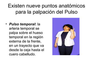 Existen nueve puntos anatómicos para la palpación del Pulso Pulso temporal :  la arteria temporal se palpa sobre el hueso temporal en la región externa de la frente, en un trayecto que va desde la ceja hasta el cuero cabelludo. 