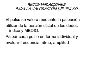 RECOMENDACIONES PARA LA VALORACIÓN DEL PULSO El pulso se valora mediante la palpación utilizando la porción distal de los dedos índice y MEDIO.  Palpar cada pulso en forma individual y evaluar frecuencia, ritmo, amplitud  
