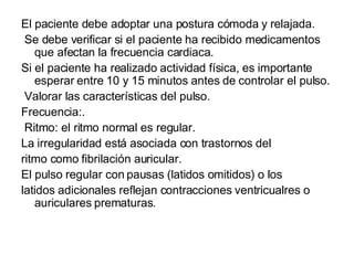 El paciente debe adoptar una postura cómoda y relajada. Se debe verificar si el paciente ha recibido medicamentos que afectan la frecuencia cardiaca. Si el paciente ha realizado actividad física, es importante esperar entre 10 y 15 minutos antes de controlar el pulso. Valorar las características del pulso. Frecuencia:. Ritmo: el ritmo normal es regular.  La irregularidad está asociada con trastornos del ritmo como fibrilación auricular.  El pulso regular con pausas (latidos omitidos) o los latidos adicionales reflejan contracciones ventricualres o auriculares prematuras. 