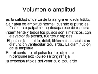 Volumen o amplitud es la calidad o fuerza de la sangre en cada latido.  Se habla de amplitud normal, cuando el pulso es fácilmente palpable, no desaparece de manera intermitente y todos los pulsos son simétricos, con elevaciones plenas, fuertes y rápidas. El pulso disminuido, débil, filiforme se asocia con disfunción ventricular izquierda,. La disminución de la amplitud Por el contrario, el pulso fuerte, rápido o hiperquinésico (pulso saltón) refleja la eyección rápida del ventrículo izquierdo 