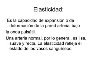 Elasticidad: Es la capacidad de expansión o de deformación de la pared arterial bajo la onda pulsátil.  Una arteria normal, por lo general, es lisa, suave y recta. La elasticidad refleja el estado de los vasos sanguíneos. 