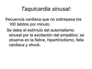 Taquicardia sinusal: frecuencia cardiaca que no sobrepasa los 160 latidos por minuto. Se debe al estímulo del automatismo sinusal por la excitación del simpático; se observa en la fiebre, hipertiriodismo, falla cardiaca y shock. 