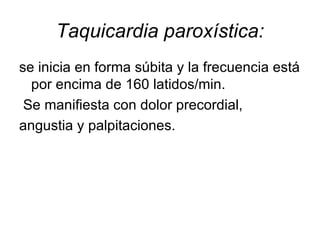 Taquicardia paroxística: se inicia en forma súbita y la frecuencia está por encima de 160 latidos/min. Se manifiesta con dolor precordial, angustia y palpitaciones. 