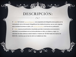 DESCRIPCIÓN:
 1947 Se funda la Agencia Magnum: una cooperativa de fotógrafos preocupados por la
manipulación de la información fotográfica en los medios de prensa, que se auto organiza
para controlar los temas a cubrir, y la edición fotográfica a la hora de su publicación.
 1950, nuevos procedimientos industriales permiten incrementar enormemente la
velocidad y la sensibilidad a la luz de las películas en color y en blanco y negro. La
velocidad de éstas últimas se elevó desde un máximo de 100 ISO hasta otro teórico de
5000 ISO, mientras que en las de color se multiplicó por diez.
 