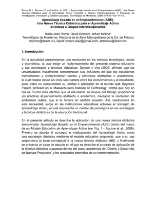 Romo, M.J.; Romero, D and Molina, A. (2011). Aprendizaje basado en el Emprendimiento (ABE): Una Nueva
Técnica Didáctica para el Aprendizaje Activo orientada a Grupos Interdisciplinarios, V Congreso de
Investigación, Innovación y Gestión Educativa, Tecnológico de Monterrey. ISBN: 978-607-501-041-0.
Aprendizaje basado en el Emprendimiento (ABE):
Una Nueva Técnica Didáctica para el Aprendizaje Activo
orientada a Grupos Interdisciplinarios
María José Romo, David Romero, Arturo Molina*
Tecnológico de Monterrey, Rectoría de la Zona Metropolitana de la Cd. de México
mjromo@itesm.mx, david.romero.diaz@gmail.com, armolina@itesm.mx
1. Introducción
En la actualidad presenciamos una revolución en los estratos tecnológico, social
y económico, la cual exige un replanteamiento del presente sistema educativo
y sus estrategias y técnicas didácticas. Dryden y Vos (2005) afirman que las
universidades inicialmente concentraban sus esfuerzos en que los estudiantes
memorizaran y comprendieran teorías y principios abstractos o académicos,
lo cual creaba desde un inicio una barrera entre los conocimientos y el estudiante,
pues estos no comprendían su utilidad o aplicación en el mundo real. Seymour
Papert, profesor en el Massachusetts Institute of Technology, afirma que hoy en
día es mucho más efectivo que el estudiante se mueva del trabajo (experiencia
y/o práctica) al pensamiento abstracto o académico, mediante la resolución de
problemas reales, que si lo hiciera en sentido opuesto. Así, basándonos en
esta necesidad, surge en las instituciones educativas actuales el concepto de
Aprendizaje Activo, el cual representa un cambio de paradigma en las estrategias
y técnicas didácticas de la educación tradicional.
En el presente artículo se describe la aplicación de una nueva técnica didáctica
denominada: Aprendizaje Basado en el Emprendimiento (ABE) dentro del marco
de un Modelo Educativo de Aprendizaje Activo (ver Fig. 1 - Aguirre et al., 2009).
Primero se aborda el concepto e implicaciones del Aprendizaje Activo como
una estrategia didáctica mediante el modelo educativo propuesto, que a su vez
proporciona la base conceptual a la nueva técnica didáctica ABE, y finalmente
se presenta un caso de estudio en el que se describe el proceso de aplicación de
la técnica didáctica propuesta dentro del curso académico de “Diseño y Desarrollo
de Nuevos Productos” y los resultados obtenidos de su instrumentación.
 