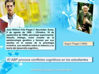 El ABP provoca conflictos cognitivos en los estudiantes Jean William Fritz Piaget (* Neuchâtel, Suiza, 9 de agosto de 1896 - †Ginebra, 16 de septiembre de 1980), psicólogo experimental, filósofo, biólogo, suizo creador de la epistemología genética y famoso por sus aportes en el campo de la psicología evolutiva, sus estudios sobre la infancia y su teoría del desarrollo cognitivo. Según Piaget (1999): 