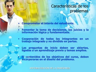 Características de los problemas Comprometer el interés del estudiante. Fomentar la toma de decisiones, los juicios y la información lógica y fundamentada. Cooperación de todos los integrantes en un trabajo integrado y no dividido en partes. Las preguntas de inicio deben ser abiertas, ligadas a un aprendizaje previo y temas amplios. El contenidos de los objetivos del curso, deben incorporarse en el diseño del problema. 