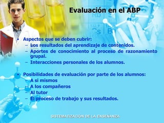 Evaluación en el ABP Aspectos que se deben cubrir: Los resultados del aprendizaje de contenidos. Aportes de conocimiento al proceso de razonamiento grupal. Interacciones personales de los alumnos. Posibilidades de evaluación por parte de los alumnos:  A si mismos A los compañeros Al tutor El proceso de trabajo y sus resultados. 