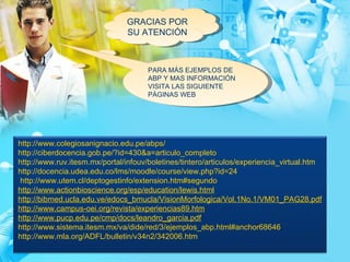 GRACIAS POR SU ATENCIÓN PARA MÁS EJEMPLOS DE ABP Y MAS INFORMACIÓN VISITA LAS SIGUIENTE PÁGINAS WEB http://www.colegiosanignacio.edu.pe/abps/ http://ciberdocencia.gob.pe/?id=430&a=articulo_completo http://www.ruv.itesm.mx/portal/infouv/boletines/tintero/articulos/experiencia_virtual.htm http://docencia.udea.edu.co/lms/moodle/course/view.php?id=24  http://www.utem.cl/deptogestinfo/extension.htm#segundo  http://www.actionbioscience.org/esp/education/lewis.html http://bibmed.ucla.edu.ve/edocs_bmucla/VisionMorfologica/Vol.1No.1/VM01_PAG28.pdf http://www.campus-oei.org/revista/experiencias89.htm :  http://www.pucp.edu.pe/cmp/docs/leandro_garcia.pdf http://www.sistema.itesm.mx/va/dide/red/3/ejemplos_abp.html#anchor68646 ;  http://www.mla.org/ADFL/bulletin/v34n2/342006.htm 