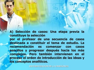 A) Selección de casos: Una etapa previa la constituye la selección por el profesor de una secuencia de casos destinada a constituir el tema de estudio. La recomendación es comenzar con casos sencillos y progresar después hacia los más complejos. Pero también intervienen en el proceso el orden de introducción de las ideas y los conceptos analíticos. 