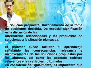 D)  Solución propuesta: Razonamiento de la toma de decisiones decidida. De especial significación es la discusión de las alternativas seleccionadas y las propuestas de soluciones a la situación planteada.  El profesor puede facilitar el aprendizaje señalando las consecuencias, relevancia e inconvenientes de las soluciones propuestas por los alumnos, así como los aspectos teóricos relevantes y las variables no tomadas en consideración. Igualmente, es importante que el profesor señale la teoría y conclusiones que se pueden aplicar y extraer. 