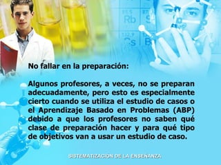 No fallar en la preparación:  Algunos profesores, a veces, no se preparan adecuadamente, pero esto es especialmente cierto cuando se utiliza el estudio de casos o el Aprendizaje Basado en Problemas (ABP) debido a que los profesores no saben qué clase de preparación hacer y para qué tipo de objetivos van a usar un estudio de caso. 