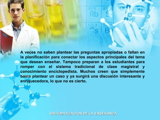 A veces no saben plantear las preguntas apropiadas o fallan en la planificación para conectar los aspectos principales del tema que desean enseñar. Tampoco preparan a los estudiantes para romper con el sistema tradicional de clase magistral y conocimiento enciclopedista. Muchos creen que simplemente basta plantear un caso y ya surgirá una discusión interesante y enriquecedora, lo que no es cierto. 