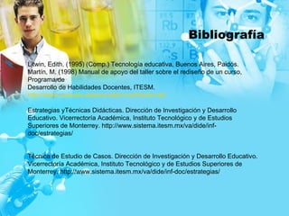 Bibliografía Litwin, Edith. (1995) (Comp.) Tecnología educativa, Buenos Aires, Paidós. Martín, M. (1998) Manual de apoyo del taller sobre el rediseño de un curso, Programa de Desarrollo de Habilidades Docentes, ITESM. http://www.cursosls.sistema.itesm.mx/Home.nsf/ Estrategias yTécnicas Didácticas.  Dirección de Investigación y Desarrollo Educativo .  Vicerrectoría Académica, Instituto Tecnológico y de Estudios Superiores de Monterrey . h ttp://www.sistema.itesm.mx/va/dide/inf-doc/estrategias/ Técnica de Estudio de Casos.  Dirección de Investigación y Desarrollo Educativo .  Vicerrectoría Académica, Instituto Tecnológico y de Estudios Superiores de Monterrey .  http://www.sistema.itesm.mx/va/dide/inf-doc/estrategias/ 