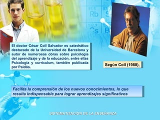 Según Coll (1988), El doctor César Coll Salvador es catedrático destacado de la Universidad de Barcelona y autor de numerosas obras sobre psicología del aprendizaje y de la educación, entre ellas Psicología y currículum, también publicada por Paidós. Facilita la comprensión de los nuevos conocimientos, lo que resulta indispensable para lograr aprendizajes significativos 